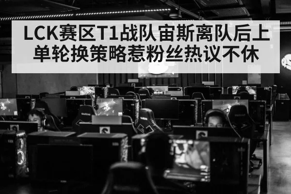 LCK赛区T1战队宙斯离队后上单轮换策略惹粉丝热议不休