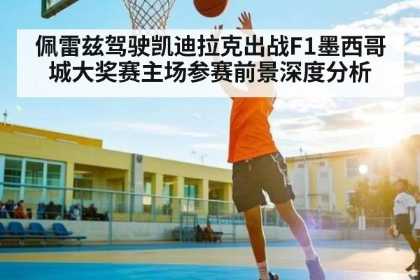 佩雷兹驾驶凯迪拉克出战F1墨西哥城大奖赛主场参赛前景深度分析